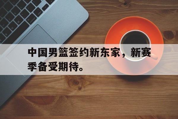 金年会app下载安装ios-中国男篮签约新东家，新赛季备受期待。