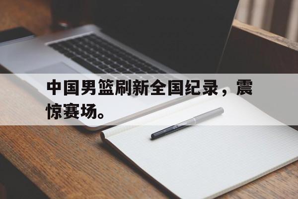 金年会官方下载-中国男篮刷新全国纪录，震惊赛场。