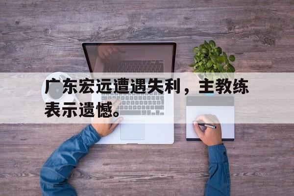 金年会app下载安装ios-广东宏远遭遇失利，主教练表示遗憾。
