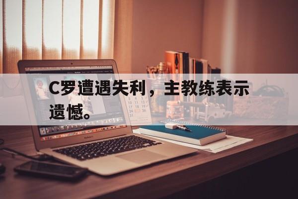 金年会官方下载-C罗遭遇失利，主教练表示遗憾。