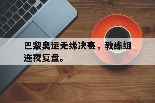 金年会app下载安装ios-巴黎奥运无缘决赛，教练组连夜复盘。
