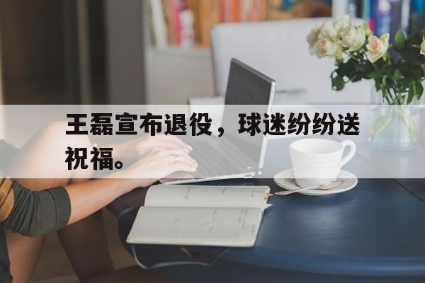 金年会官方下载-王磊宣布退役，球迷纷纷送祝福。