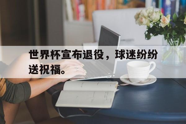 金年会官方下载-世界杯宣布退役，球迷纷纷送祝福。