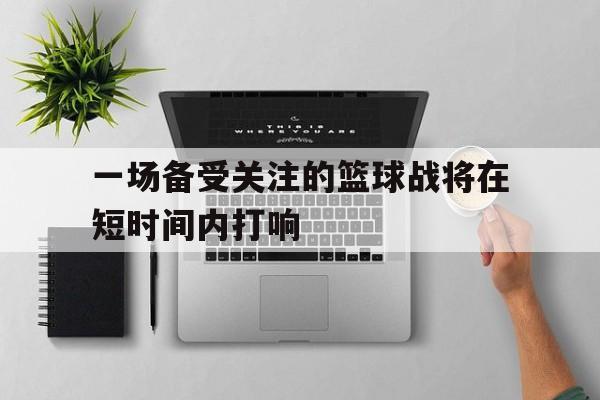 金年会app下载安装ios-一场备受关注的篮球战将在短时间内打响