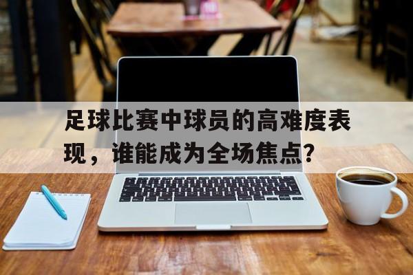 金年会官方下载-足球比赛中球员的高难度表现，谁能成为全场焦点？