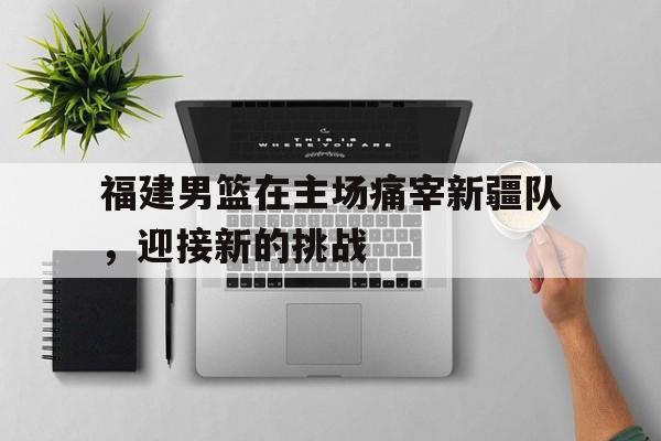 金年会app下载安装ios-福建男篮在主场痛宰新疆队，迎接新的挑战
