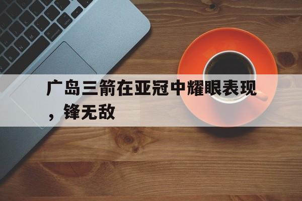 金年会官方下载-广岛三箭在亚冠中耀眼表现，锋无敌