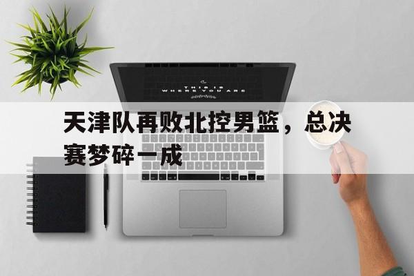 jinnianhu-天津队再败北控男篮，总决赛梦碎一成
